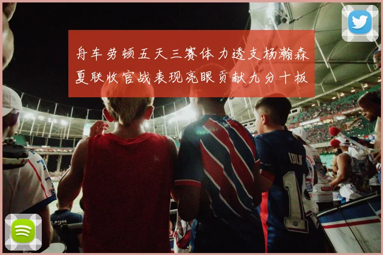 舟车劳顿五天三赛体力透支杨瀚森夏联收官战表现亮眼贡献九分十板