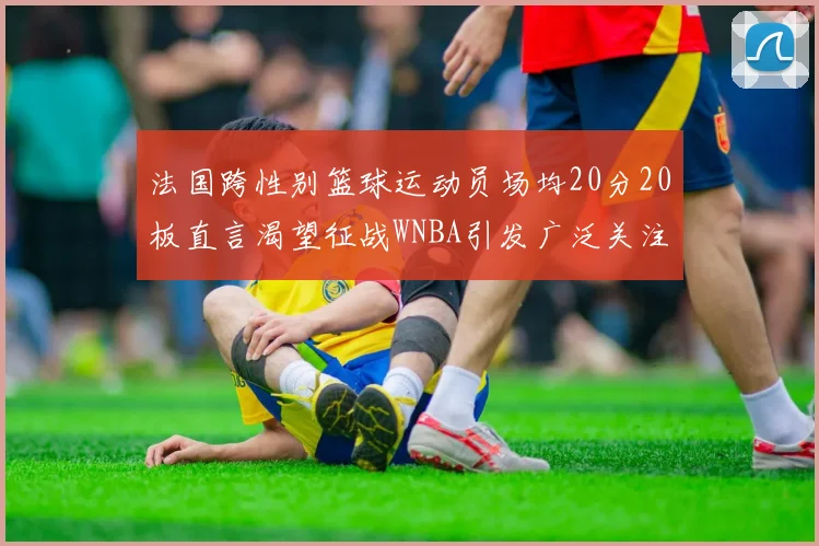 法国跨性别篮球运动员场均20分20板直言渴望征战WNBA引发广泛关注