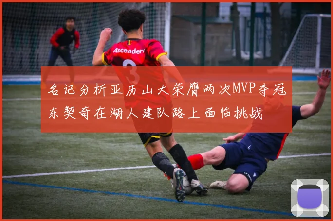 名记分析亚历山大荣膺两次MVP夺冠东契奇在湖人建队路上面临挑战