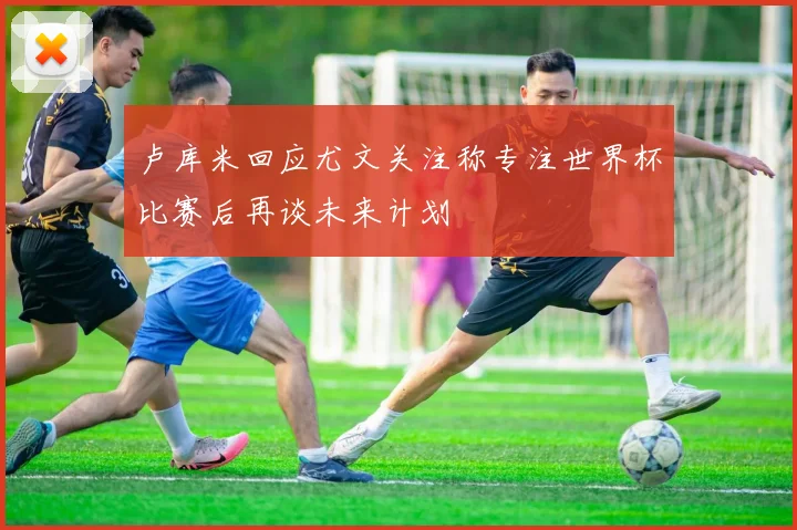 卢库米回应尤文关注称专注世界杯比赛后再谈未来计划