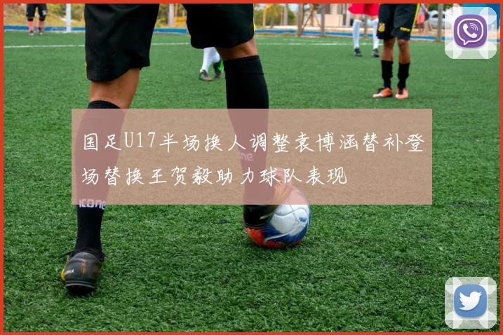 国足U17半场换人调整袁博涵替补登场替换王贺毅助力球队表现