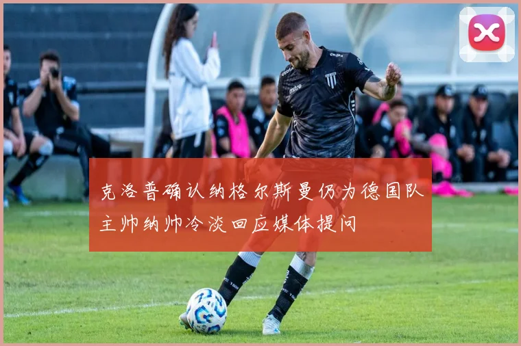 克洛普确认纳格尔斯曼仍为德国队主帅纳帅冷淡回应媒体提问