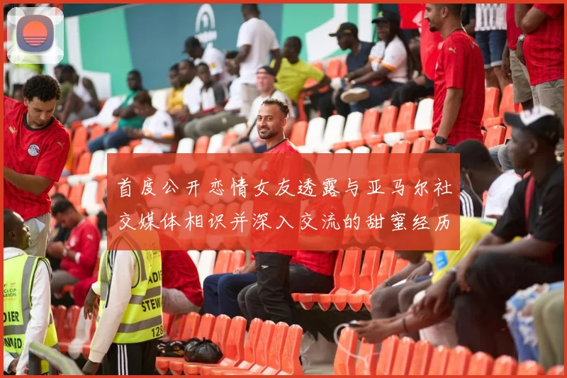 首度公开恋情女友透露与亚马尔社交媒体相识并深入交流的甜蜜经历