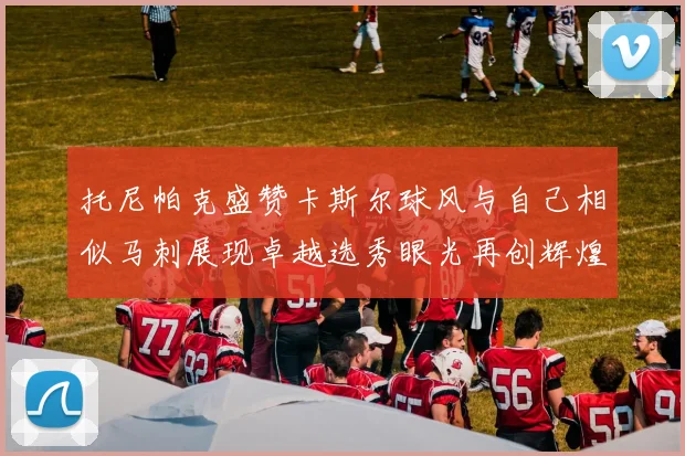 托尼帕克盛赞卡斯尔球风与自己相似马刺展现卓越选秀眼光再创辉煌