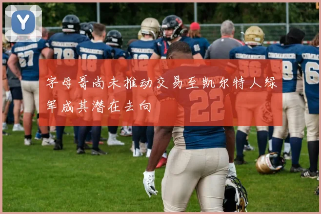 字母哥尚未推动交易至凯尔特人绿军成其潜在去向