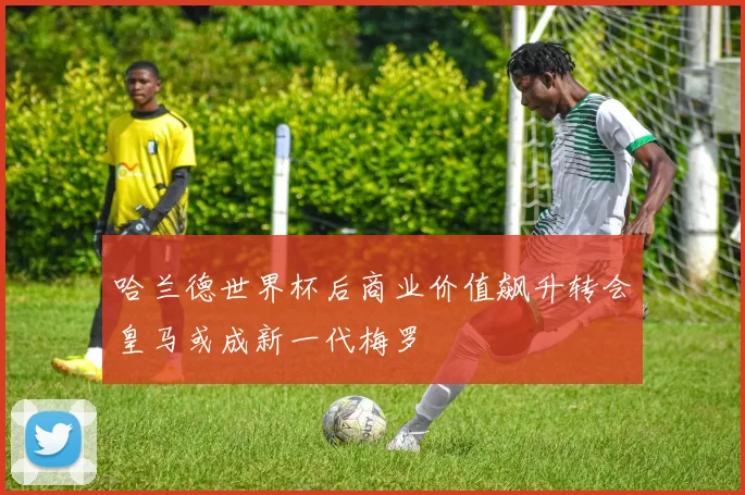 哈兰德世界杯后商业价值飙升转会皇马或成新一代梅罗