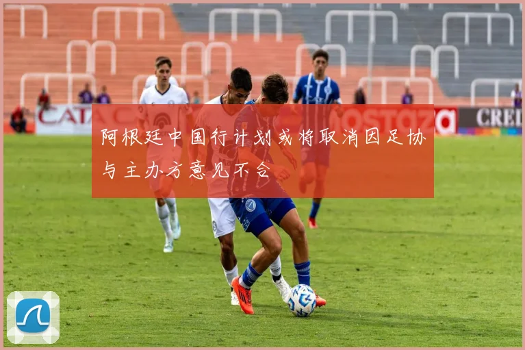 阿根廷中国行计划或将取消因足协与主办方意见不合