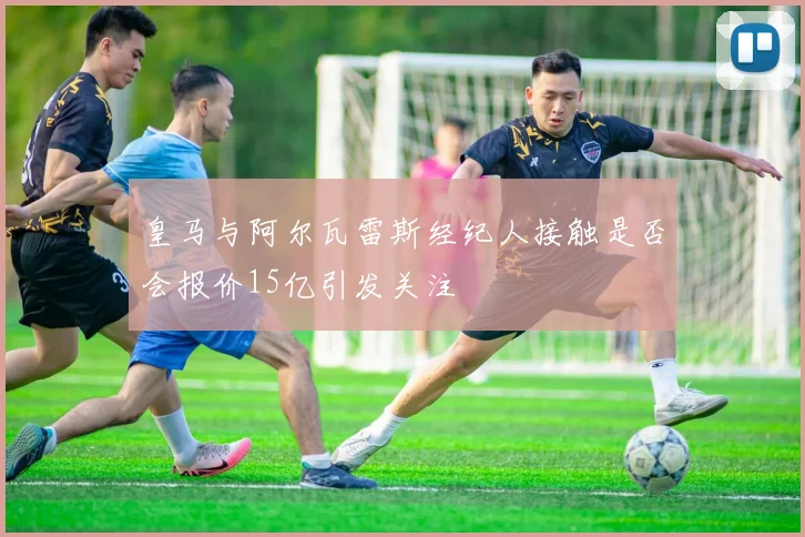 皇马与阿尔瓦雷斯经纪人接触是否会报价15亿引发关注